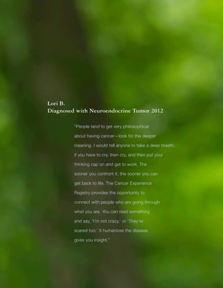 Title
36
Lori B.
Diagnosed with Neuroendocrine Tumor 2012
“People tend to get very philosophical
about having cancer—look for the deeper
meaning. I would tell anyone to take a deep breath,
if you have to cry, then cry, and then put your
thinking cap on and get to work. The
sooner you confront it, the sooner you can
get back to life. The Cancer Experience
Registry provides the opportunity to
connect with people who are going through
what you are. You can read something
and say, ‘I’m not crazy,’ or ‘They’re
scared too.’ It humanizes the disease,
gives you insight.”
 