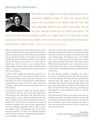 40
When we say that our goal is to elevate the patient voice, what
does that actually mean? How do you turn what sounds like a
noble and necessary goal into a reality? How does the model of
patient-centered care translate into the reality of a revitalized
approach that genuinely informs the future of cancer research
and care? As advocates and survivors, we are often asked to
provide input, data and advice, to sit on panels, fill out
questionnaires, to evaluate clinical trials and to participate in
studies—or sign up for registries, but how can we be sure that
those voices are heard?
In today’s world, it begins by recognizing the patient as an
expert, and giving that unique, special expertise primacy
in the decision-making process that impacts treatment and
life. That in turn relies on seeing patients as fully embodied,
multidimensional people with diverse values, experiences
and desires, with lives that extend far beyond the clinic and
their diagnosis.
It also means being able to hear—and measure—both the
individual voice, and the collective one. Every patient has a
story, and every story adds value to the whole. We need to
engage patients in open, transparent discussions that allow
them to express the issues that are important to them on a
personal level. At the same time, we must also be aware of
the greater community that exists, and the complex ways in
which the individual experience builds on itself to impact
and influence society. A fundamental value of the Cancer
Experience Registry is to honor that individual experience
while creating a community of understanding that extends to
the entire health care delivery system.
In our first year of the Cancer Experience Registry, we have
seen what a powerful driver these voices are for the medical
community as well as to the patients themselves. One of the
most striking aspects of the Registry data is the feedback
that we receive from physicians and health care providers
telling us how much they learn from the data that we report.
When doctors hear the patient voice, it allows them to move
beyond defining value only in terms of therapeutic efficacy,
and deepen their understanding of how patients define value
in their lives.
For many patients, regardless of diagnosis, that value is
measured in a compelling variety of ways. They tell us about
the concerns they have, the anxiety and ongoing physical and
emotional issues they confront, but they also speak of the
healing that they experience by advocating for others, of the
ways in which they redefine their priorities in life, of how much
they learn from other members of the cancer community, and
how powerful it is to be empowered to speak up, to tell and
share their stories.
The Cancer Experience Registry has taught us how much we
still have to learn about the individual and the community. We
can take what we learned, and what we haven’t even discovered
yet, and continue to grow, evolve and deepen our ability to
hear—and to elevate the patient voice. That is our plan—and
our vision for the future.
— GWEN DARIEN,
EXECUTIVE VICE PRESIDENT, PROGRAMS AND SERVICES
CANCER SUPPORT COMMUNITY
Elevating the Patient Voice
The data that we gather and analyze through the Cancer
Experience Registry makes it clear that people facing
cancer are very aware of the need to become their own
best advocates. We want our voices to be heard, not just
by other patients, but also by our health care teams. The
rise of the informed and engaged patient is a major driver for a significant change
occurring in the health care system—the movement to a more patient-centered and
patient-driven system of care. —Gwen Darien, Cancer Support Community
 