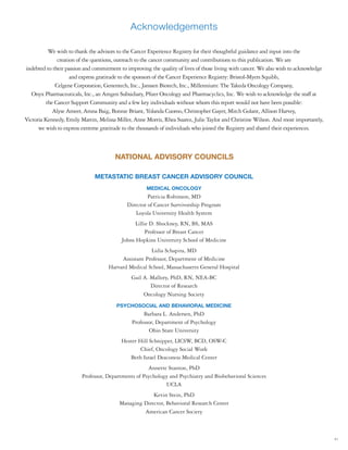 41
Acknowledgements
METASTATIC BREAST CANCER ADVISORY COUNCIL
MEDICAL ONCOLOGY
Patricia Robinson, MD
Director of Cancer Survivorship Program
Loyola University Health System
Lillie D. Shockney, RN, BS, MAS
Professor of Breast Cancer
Johns Hopkins University School of Medicine
Lidia Schapira, MD
Assistant Professor, Department of Medicine
Harvard Medical School, Massachusetts General Hospital
Gail A. Mallory, PhD, RN, NEA-BC
Director of Research
Oncology Nursing Society
PSYCHOSOCIAL AND BEHAVIORAL MEDICINE
Barbara L. Andersen, PhD
Professor, Department of Psychology
Ohio State University
Hester Hill Schnipper, LICSW, BCD, OSW-C
Chief, Oncology Social Work
Beth Israel Deaconess Medical Center
Annette Stanton, PhD
Professor, Departments of Psychology and Psychiatry and Biobehavioral Sciences
UCLA
Kevin Stein, PhD
Managing Director, Behavioral Research Center
American Cancer Society
NATIONAL ADVISORY COUNCILS
We wish to thank the advisors to the Cancer Experience Registry for their thoughtful guidance and input into the
creation of the questions, outreach to the cancer community and contributions to this publication. We are
indebted to their passion and commitment to improving the quality of lives of those living with cancer. We also wish to acknowledge
and express gratitude to the sponsors of the Cancer Experience Registry: Bristol-Myers Squibb,
Celgene Corporation, Genentech, Inc., Janssen Biotech, Inc., Millennium: The Takeda Oncology Company,
Onyx Pharmaceuticals, Inc., an Amgen Subsidiary, Pfizer Oncology and Pharmacyclics, Inc. We wish to acknowledge the staff at
the Cancer Support Community and a few key individuals without whom this report would not have been possible:
Alyse Ameer, Amna Baig, Bonnie Briant, Yolanda Cuomo, Christopher Gayer, Mitch Golant, Allison Harvey,
Victoria Kennedy, Emily Martin, Melissa Miller, Anne Morris, Rhea Suarez, Julie Taylor and Christine Wilson. And most importantly,
we wish to express extreme gratitude to the thousands of individuals who joined the Registry and shared their experiences.
 