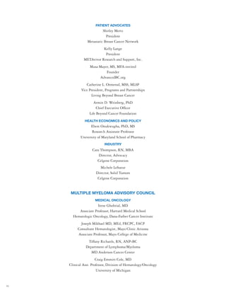 42
PATIENT ADVOCATES
Shirley Mertz
President
Metastatic Breast Cancer Network
Kelly Lange
President
METAvivor Research and Support, Inc.
Musa Mayer, MS, MFA-invited
Founder
AdvancedBC.org
Catherine L. Ormerod, MSS, MLSP
Vice President, Programs and Partnerships
Living Beyond Breast Cancer
Armin D. Weinberg, PhD
Chief Executive Officer
Life Beyond Cancer Foundation
HEALTH ECONOMICS AND POLICY
Ebere Onukwugha, PhD, MS
Research Assistant Professor
University of Maryland School of Pharmacy
INDUSTRY
Cara Thompson, RN, MBA
Director, Advocacy
Celgene Corporation
Michele LeSueur
Director, Solid Tumors
Celgene Corporation
MULTIPLE MYELOMA ADVISORY COUNCIL
MEDICAL ONCOLOGY
Irene Ghobrial, MD
Associate Professor, Harvard Medical School
Hematologic Oncology, Dana-Farber Cancer Institute
Joseph Mikhael MD, MEd, FRCPC, FACP
Consultant Hematologist, Mayo Clinic Arizona
Associate Professor, Mayo College of Medicine
Tiffany Richards, RN, ANP-BC
Department of Lymphoma/Myeloma
MD Anderson Cancer Center
Craig Emmitt Cole, MD
Clinical Asst. Professor, Division of Hematology/Oncology
University of Michigan
 