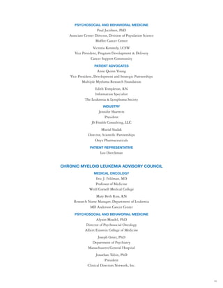 43
PSYCHOSOCIAL AND BEHAVIORAL MEDICINE
Paul Jacobsen, PhD
Associate Center Director, Division of Population Science
Moffitt Cancer Center
Victoria Kennedy, LCSW
Vice President, Program Development & Delivery
Cancer Support Community
PATIENT ADVOCATES
Anne Quinn Young
Vice President, Development and Strategic Partnerships
Multiple Myeloma Research Foundation
Edith Templeton, RN
Information Specialist
The Leukemia & Lymphoma Society
INDUSTRY
Jennifer Sharretts
President
JS Health Consulting, LLC
Murial Siadak
Director, Scientific Partnerships
Onyx Pharmaceuticals
PATIENT REPRESENTATIVE
Leo Dierckman
CHRONIC MYELOID LEUKEMIA ADVISORY COUNCIL
MEDICAL ONCOLOGY
Eric J. Feldman, MD
Professor of Medicine
Weill Cornell Medical College
Mary Beth Rios, RN
Research Nurse Manager, Department of Leukemia
MD Anderson Cancer Center
PSYCHOSOCIAL AND BEHAVORIAL MEDICINE
Alyson Moadel, PhD
Director of Psychosocial Oncology
Albert Einstein College of Medicine
Joseph Greer, PhD
Department of Psychiatry
Massachusetts General Hospital
Jonathan Tobin, PhD
President
Clinical Directors Network, Inc.
 