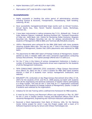 • Higher Secondary (12th
) with 66.12% in April 1991.
• Matriculation (10th
) with 64.46% in April 1989.
Accomplishments:
• Highly successful in handling the entire gamut of administrative activities
including Finance & Accounts, Transportation, Housekeeping, Staff handling,
Liasoning, PR etc.
• Have successfully managed/coordinated large events such as Annual Function,
Annual Sports Day, Fete, Parent Teacher Association meets, Workshops,
Seminars etc.
• I have been instrumental in calling companies like T.C.S., Birlasoft Ltd., Times of
India, Reliance Telecom, Indiabulls, Bonanza Portfolio Ltd., Transport Corporation
of India Ltd., AXIS Bank. Ltd., Centre for Monitoring Indian Economy, Anagram
Securities Ltd., Religare Securities Ltd. etc. for campus recruitments for the
students of Management (MBA & BBA) and Technical (BE,MCA,BCA) streams.
• 100%+ Placements were achieved for the MBA 2006 batch with many students
receiving multiple offers also. This was for the 1st
time in the history of Prestige
Institute of Management, Gwalior that 100% placements were achieved for MBA
batch.
• The placements for MBA 2007 batch of Prestige Institute of Management, Gwalior
started as early in October 2006 with many renowned organizations conducting
Campus Recruitments. The highest package offered was 4.5 Lakhs p.a.
• For the 1st
time in the history of various management Institutions in Gwalior a
number of Combined Campus Placements drives were organized for the students
of all the Management Institutions.
• TATA CONSULTANCY SERVICES (TCS) conducted a Mega Campus Recruitment
drive (March 24, 2007) for the 1st
time in Gwalior for MBA 2007 batch students
wherein a total of 9 students from various management Institutions were
selected.
• BIRLASOFT LTD. conducted a 2 day Mega Campus Recruitment drive (May 17-18,
2007) for the students of B.E. and M.C.A. 2008 passing out batch with students
from all the engineering and technical institutions of Gwalior district participating
in a large number. This was for the 1st
time that an I.T. organization conducted
Campus for MCA students at Prestige Institute of Management, Gwalior. A total of
8 students were selected by the organization.
• Initiative for On-Job Training within a defined time framework for MBA students.
• A meet for the Training and Placement officers was organized on May 18, 2007
for the 1st
time in Gwalior wherein Training and Placement officers from all the
renowned Management, Engineering and Technical institutions participated.
• Received a Client Appreciation from Bank of America, USA, for the Banking
Center Online project for which I was the Project Leader with a team of 6
Software Engineers during my tenure with Infosys Technologies Ltd.
 