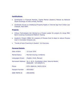 Certifications:
• Certification in Financial Markets, Capital Market (Dealers) Module by National
Stock Exchange of India Limited, Mumbai.
• Certificate Course on Intellectual Property Rights in Internet Age from Indian Law
Institute, New Delhi.
Projects:
• Infosys Technologies Ltd.-Worked as a Project Leader for project of a large MNC
Bank involving Functional & Platform Testing.
• Academic Project (MBA)-‘An analysis of Process Cost & steps to reduce Process
Cost’ in Crompton Greaves Ltd.
• ‘Trends of Auto Financing in Gwalior’- An Overview.
Personal Details:
Date of Birth : 23 June 1974
Marital Status : Married (having 2 children)
Languages Known : English, Hindi, Marwari
Permanent Address : GL-1, B-21, Purshottam Vihar, Gola Ka Mandir,
GWALIOR – 474 005(M.P.)
Phone : 0751-2664141, 9425115216
Passport Number : A9315602
SEBI MAPIN ID : A00182956
 
