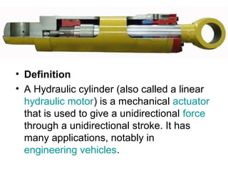 • Definition
• A Hydraulic cylinder (also called a linear
hydraulic motor) is a mechanical actuator
that is used to give a unidirectional force
through a unidirectional stroke. It has
many applications, notably in
engineering vehicles.
 