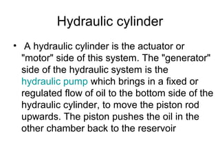 Hydraulic cylinder
• A hydraulic cylinder is the actuator or
"motor" side of this system. The "generator"
side of the hydraulic system is the
hydraulic pump which brings in a fixed or
regulated flow of oil to the bottom side of the
hydraulic cylinder, to move the piston rod
upwards. The piston pushes the oil in the
other chamber back to the reservoir
 