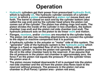 Operation
• Hydraulic cylinders get their power from pressurized hydraulic fluid,
which is typically oil. The hydraulic cylinder consists of a cylinder
barrel, in which a piston connected to a piston rod moves back and
forth. The barrel is closed on each end by the cylinder bottom (also
called the cap end) and by the cylinder head where the piston rod
comes out of the cylinder. The piston has sliding rings and seals. The
piston divides the inside of the cylinder in two chambers, the bottom
chamber (cap end) and the piston rod side chamber (rod end). The
hydraulic pressure acts on the piston to do linear work and motion.
• Flanges, reunions, and/or clevises are mounted to the cylinder body.
The piston rod also has mounting attachments to connect the cylinder
to the object or machine component that it is pushing.
• A hydraulic cylinder is the actuator or "motor" side of this system. The
"generator" side of the hydraulic system is the hydraulic pump which
brings in a fixed or regulated flow of oil to the bottom side of the
hydraulic cylinder, to move the piston rod upwards. The piston pushes
the oil in the other chamber back to the reservoir. If we assume that
the oil pressure in the piston rod chamber is approximately zero, the
force F on the piston rod equals the pressure P in the cylinder times
the piston area A:
• The piston moves instead downwards if oil is pumped into the piston
rod side chamber and the oil from the piston area flows back to the
reservoir without pressure. The pressure in the piston rod area
chamber is (Pull Force) / (piston area - piston rod area).
 