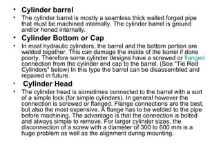 • Cylinder barrel
• The cylinder barrel is mostly a seamless thick walled forged pipe
that must be machined internally. The cylinder barrel is ground
and/or honed internally.
• Cylinder Bottom or Cap
• In most hydraulic cylinders, the barrel and the bottom portion are
welded together. This can damage the inside of the barrel if done
poorly. Therefore some cylinder designs have a screwed or flanged
connection from the cylinder end cap to the barrel. (See "Tie Rod
Cylinders" below) In this type the barrel can be disassembled and
repaired in future.
• Cylinder Head
• The cylinder head is sometimes connected to the barrel with a sort
of a simple lock (for simple cylinders). In general however the
connection is screwed or flanged. Flange connections are the best,
but also the most expensive. A flange has to be welded to the pipe
before machining. The advantage is that the connection is bolted
and always simple to remove. For larger cylinder sizes, the
disconnection of a screw with a diameter of 300 to 600 mm is a
huge problem as well as the alignment during mounting.
 