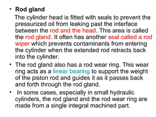 • Rod gland
The cylinder head is fitted with seals to prevent the
pressurized oil from leaking past the interface
between the rod and the head. This area is called
the rod gland. It often has another seal called a rod
wiper which prevents contaminants from entering
the cylinder when the extended rod retracts back
into the cylinder.
• The rod gland also has a rod wear ring. This wear
ring acts as a linear bearing to support the weight
of the piston rod and guides it as it passes back
and forth through the rod gland.
• In some cases, especially in small hydraulic
cylinders, the rod gland and the rod wear ring are
made from a single integral machined part.
 