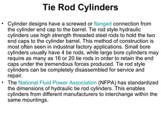 Tie Rod Cylinders
• Cylinder designs have a screwed or flanged connection from
the cylinder end cap to the barrel. Tie rod style hydraulic
cylinders use high strength threaded steel rods to hold the two
end caps to the cylinder barrel. This method of construction is
most often seen in industrial factory applications. Small bore
cylinders usually have 4 tie rods, while large bore cylinders may
require as many as 16 or 20 tie rods in order to retain the end
caps under the tremendous forces produced. Tie rod style
cylinders can be completely disassembled for service and
repair.
• The National Fluid Power Association (NFPA) has standardized
the dimensions of hydraulic tie rod cylinders. This enables
cylinders from different manufacturers to interchange within the
same mountings.
 
