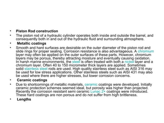 • Piston Rod construction
• The piston rod of a hydraulic cylinder operates both inside and outside the barrel, and
consequently both in and out of the hydraulic fluid and surrounding atmosphere.
• Metallic coatings
• Smooth and hard surfaces are desirable on the outer diameter of the piston rod and
slide rings for proper sealing. Corrosion resistance is also advantageous. A chromium
layer may often be applied on the outer surfaces of these parts. However, chromium
layers may be porous, thereby attracting moisture and eventually causing oxidation.
In harsh marine environments, the steel is often treated with both a nickel layer and a
chromium layer. Often 40 to 150 micrometer thick layers are applied. Sometimes
solid stainless steel rods are used. High quality stainless steel such as AISI 316 may
be used for low stress applications. Other stainless steels such as AISI 431 may also
be used where there are higher stresses, but lower corrosion concerns.
• Ceramic coatings
• Due to shortcomings of metallic materials, ceramic coatings were developed. Initially
ceramic protection schemes seemed ideal, but porosity was higher than projected.
Recently the corrosion resistant semi ceramic Lunac 2+ coatings were introduced.
These hard coatings are non porous and do not suffer from high brittleness.
• Lengths
 
