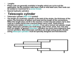 • Lengths
• Piston rods are generally available in lengths which are cut to suit the
application. As the common rods have a soft or mild steel core, their ends can
be welded or machined for a screw thread.
• Special hydraulic cylinders
• Telescopic cylinder
• Telescopic cylinder (ISO 1219 symbol)
• The length of a hydraulic cylinder is the total of the stroke, the thickness of the
piston, the thickness of bottom and head and the length of the connections.
Often this length does not fit in the machine. In that case the piston rod is also
used as a piston barrel and a second piston rod is used. These kind of
cylinders are called telescopic cylinders. If we call a normal rod cylinder single
stage, telescopic cylinders are multi-stage units of two, three, four, five and
even six stages. In general telescopic cylinders are much more expensive than
normal cylinders. Most telescopic cylinders are single acting (push). Double
acting telescopic cylinders must be specially designed and manufactured.
•
 