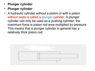 • Plunger cylinder
• Plunger cylinder
• A hydraulic cylinder without a piston or with a piston
without seals is called a plunger cylinder. A plunger
cylinder can only be used as a pushing cylinder; the
maximum force is piston rod area multiplied by pressure.
This means that a plunger cylinder in general has a
relatively thick piston rod.
 