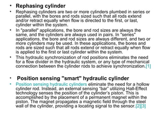 • Rephasing cylinder
• Rephasing cylinders are two or more cylinders plumbed in series or
parallel, with the bores and rods sized such that all rods extend
and/or retract equally when flow is directed to the first, or last,
cylinder within the system.
• In "parallel" applications, the bore and rod sizes are always the
same, and the cylinders are always used in pairs. In "series"
applications, the bore and rod sizes are always different, and two or
more cylinders may be used. In these applications, the bores and
rods are sized such that all rods extend or retract equally when flow
is applied to the first or last cylinder within the system.
• This hydraulic synchronization of rod positions eliminates the need
for a flow divider in the hydraulic system, or any type of mechanical
connection between the cylinder rods to achieve synchronization.[1]
• Position sensing "smart" hydraulic cylinder
• Position sensing hydraulic cylinders eliminate the need for a hollow
cylinder rod. Instead, an external sensing “bar” utilizing Hall-Effect
technology senses the position of the cylinder’s piston. This is
accomplished by the placement of a permanent magnet within the
piston. The magnet propagates a magnetic field through the steel
wall of the cylinder, providing a locating signal to the sensor.[2][3]
 