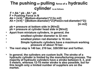 The pushing or pulling force of a hydraulic
cylinder is as follows
F = Ab * pb - Ah * ph
F = Pushing Force in N
Ab = (π/4) * (Bottom-diameter)^2 [in m2]
Ah = (π/4) * ((Bottom-diameter)^2-(Piston-rod-diameter)^2))
[in m2]
pb = pressure at bottom side in [N/m2]
ph = pressure at cylinder head side in [N/m2]
• Apart from miniature cylinders, in general, the
• smallest cylinder diameter is 32 mm
• smallest piston rod diameter is 16 mm.
• Simple hydraulic cylinders have a maximum working
pressure of about 70 bar.
• The next step is 140 bar, 210 bar, 320/350 bar and further.
• In general, the cylinders are custom built. The stroke of a
hydraulic cylinder is limited by the manufacturing process. The
majority of hydraulic cylinders have a stroke between 0, 3, and
5 meters, whereas 12-15 meter stroke is also possible, but for
this length only a limited number of suppliers are on the
market.
 