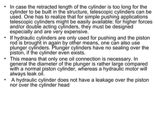 • In case the retracted length of the cylinder is too long for the
cylinder to be built in the structure, telescopic cylinders can be
used. One has to realize that for simple pushing applications
telescopic cylinders might be easily available; for higher forces
and/or double acting cylinders, they must be designed
especially and are very expensive.
• If hydraulic cylinders are only used for pushing and the piston
rod is brought in again by other means, one can also use
plunger cylinders. Plunger cylinders have no sealing over the
piston, if the cylinder even exists.
• This means that only one oil connection is necessary. In
general the diameter of the plunger is rather large compared
with a normal piston cylinder, whereas a hydraulic motor will
always leak oil.
• A hydraulic cylinder does not have a leakage over the piston
nor over the cylinder head
 
