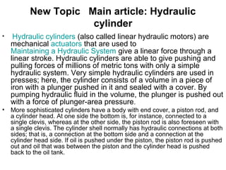• Hydraulic cylinders (also called linear hydraulic motors) are
mechanical actuators that are used to
Maintaining a Hydraulic System give a linear force through a
linear stroke. Hydraulic cylinders are able to give pushing and
pulling forces of millions of metric tons with only a simple
hydraulic system. Very simple hydraulic cylinders are used in
presses; here, the cylinder consists of a volume in a piece of
iron with a plunger pushed in it and sealed with a cover. By
pumping hydraulic fluid in the volume, the plunger is pushed out
with a force of plunger-area pressure.
• More sophisticated cylinders have a body with end cover, a piston rod, and
a cylinder head. At one side the bottom is, for instance, connected to a
single clevis, whereas at the other side, the piston rod is also foreseen with
a single clevis. The cylinder shell normally has hydraulic connections at both
sides; that is, a connection at the bottom side and a connection at the
cylinder head side. If oil is pushed under the piston, the piston rod is pushed
out and oil that was between the piston and the cylinder head is pushed
back to the oil tank.
New Topic Main article: Hydraulic
cylinder
 