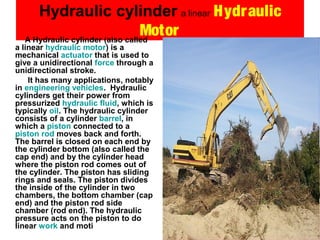 Hydraulic cylinder a linear Hydraulic
MotorA Hydraulic cylinder (also called
a linear hydraulic motor) is a
mechanical actuator that is used to
give a unidirectional force through a
unidirectional stroke.
It has many applications, notably
in engineering vehicles. Hydraulic
cylinders get their power from
pressurized hydraulic fluid, which is
typically oil. The hydraulic cylinder
consists of a cylinder barrel, in
which a piston connected to a
piston rod moves back and forth.
The barrel is closed on each end by
the cylinder bottom (also called the
cap end) and by the cylinder head
where the piston rod comes out of
the cylinder. The piston has sliding
rings and seals. The piston divides
the inside of the cylinder in two
chambers, the bottom chamber (cap
end) and the piston rod side
chamber (rod end). The hydraulic
pressure acts on the piston to do
linear work and moti
 