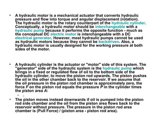 • A hydraulic motor is a mechanical actuator that converts hydraulic
pressure and flow into torque and angular displacement (rotation).
The hydraulic motor is the rotary counterpart of the hydraulic cylinder.
Conceptually, a hydraulic motor should be interchangeable with a
hydraulic pump because it performs the opposite function - much as
the conceptual DC electric motor is interchangeable with a DC
electrical generator. However, most hydraulic pumps cannot be used
as hydraulic motors because they cannot be backdriven. Also, a
hydraulic motor is usually designed for the working pressure at both
sides of the motor.
• A hydraulic cylinder is the actuator or "motor" side of this system. The
"generator" side of the hydraulic system is the hydraulic pump which
brings in a fixed or regulated flow of oil to the bottom side of the
hydraulic cylinder, to move the piston rod upwards. The piston pushes
the oil in the other chamber back to the reservoir. If we assume that
the oil pressure in the piston rod chamber is approximately zero, the
force F on the piston rod equals the pressure P in the cylinder times
the piston area A:
– .
• The piston moves instead downwards if oil is pumped into the piston
rod side chamber and the oil from the piston area flows back to the
reservoir without pressure. The pressure in the piston rod area
chamber is (Pull Force) / (piston area - piston rod area).
 