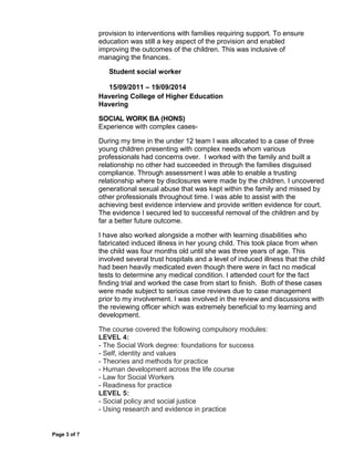 provision to interventions with families requiring support. To ensure
education was still a key aspect of the provision and enabled
improving the outcomes of the children. This was inclusive of
managing the finances.
Student social worker
15/09/2011 – 19/09/2014
Havering College of Higher Education
Havering
SOCIAL WORK BA (HONS)
Experience with complex cases-
During my time in the under 12 team I was allocated to a case of three
young children presenting with complex needs whom various
professionals had concerns over. I worked with the family and built a
relationship no other had succeeded in through the families disguised
compliance. Through assessment I was able to enable a trusting
relationship where by disclosures were made by the children. I uncovered
generational sexual abuse that was kept within the family and missed by
other professionals throughout time. I was able to assist with the
achieving best evidence interview and provide written evidence for court.
The evidence I secured led to successful removal of the children and by
far a better future outcome.
I have also worked alongside a mother with learning disabilities who
fabricated induced illness in her young child. This took place from when
the child was four months old until she was three years of age. This
involved several trust hospitals and a level of induced illness that the child
had been heavily medicated even though there were in fact no medical
tests to determine any medical condition. I attended court for the fact
finding trial and worked the case from start to finish. Both of these cases
were made subject to serious case reviews due to case management
prior to my involvement. I was involved in the review and discussions with
the reviewing officer which was extremely beneficial to my learning and
development.
The course covered the following compulsory modules:
LEVEL 4:
- The Social Work degree: foundations for success
- Self, identity and values
- Theories and methods for practice
- Human development across the life course
- Law for Social Workers
- Readiness for practice
LEVEL 5:
- Social policy and social justice
- Using research and evidence in practice
Page 3 of 7
 