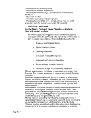 - Practice with adult service users
- Practice with children and families
- Practice placement 80days- Carried out in a primary school.
LEVEL 6:
- Research in action
- Specialist issues and innovative practice
- Practice placement 130 days- carried out in a front line child
protection team for children aged under 12 years old.
07/02/2007 – 19/05/2014
Family Mosaic- Pembrook house Pitsea Essex England.
Care and support services
My role included providing practical and emotional support to
individuals within the community who were living in the hostels as
part of agreed support plans. This included individuals with;
• Drug and alcohol dependency.
• Mental health conditions.
• Learning disabilities.
• Individuals released from prison.
• Individuals with learning disabilities.
• Those suffering domestic violence.
• Individuals at high risk of offending behaviour.
My role was to support individuals to understand and sustain their
licences. This included assistance to move on successfully from the
schemes.
I provided support to individuals through a process of assessment,
support planning and review. I liaised with the local Council staff to
ensure the appropriate sharing of information and smooth running of
the referral and move on systems. I undertook initial sign-ups with
new customers.
I ensured that customers adhered to the requirements of their licence
or tenancy, including rent payment, and the scheme rules. I then
promoted and supported the integration of customers into the local
community. I then provided opportunities by which customers were
enabled to develop independent living skills.
My role included supporting individuals to access professional or
specialist services where necessary and liaise with those providers to
encourage their engagement with the scheme and individuals.
This role required accurately inputting data onto a client database in a
timely manner and ensuring records were maintained to evidence
Page 4 of 7
 