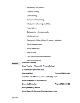• Breakaways self defense.
• Diabetes training.
• COSH training.
• Manual handling training.
• Introduction to learning disabilities.
• Housing laws.
• Safeguarding vulnerable adults.
• Infection control.
• Basic adult, child and infant life support workshop.
• Dementia awareness.
• Abuse awareness.
• Basic first aid.
• Care planning and record keeping.
• Basic brain anatomy.
Referees
Christina Pumfrey
Head Teacher Thameside Primary School
c.pumfrey.tps@stcleres.coop
Sharon Walker Phone:07740095441
Assistant Head Teacher senior leadership team
Email Sdwalker1925@gmail.com
Dawn McClenaghan Phone:07939066455
Manager Family Mosaic
Email Dawn.McClenghan@familymosaic.co.uk
Page 7 of 7
 
