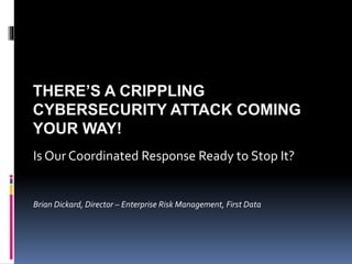 THERE’S A CRIPPLING
CYBERSECURITY ATTACK COMING
YOUR WAY!
Is Our Coordinated Response Ready to Stop It?
Brian Dickard, Director – Enterprise Risk Management, First Data
 