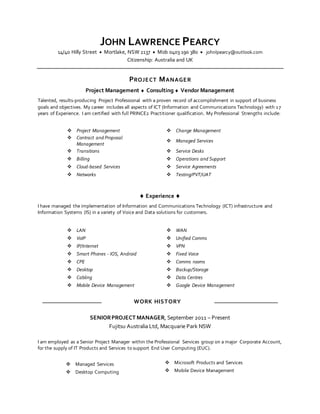 JOHN LAWRENCE PEARCY
14/40 Hilly Street  Mortlake, NSW 2137  Mob 0403 190 380  johnlpearcy@outlook.com
Citizenship: Australia and UK
PROJECT MANAGER
Project Management  Consulting  Vendor Management
Talented, results-producing Project Professional with a proven record of accomplishment in support of business
goals and objectives. My career includes all aspects of ICT (Information and Communications Technology) with 17
years of Experience. I am certified with full PRINCE2 Practitioner qualification. My Professional Strengths include:
 Project Management  Change Management
 Contract and Proposal
Management
 Managed Services
 Transitions  Service Desks
 Billing  Operations and Support
 Cloud-based Services  Service Agreements
 Networks  Testing/PVT/UAT
 Experience 
I have managed the implementation of Information and Communications Technology (ICT) infrastructure and
Information Systems (IS) in a variety of Voice and Data solutions for customers.
 LAN  WAN
 VoIP  Unified Comms
 IP/Internet  VPN
 Smart Phones - IOS, Android  Fixed Voice
 CPE  Comms rooms
 Desktop  Backup/Storage
 Cabling  Data Centres
 Mobile Device Management  Google Device Management
WORK HISTORY
SENIORPROJECT MANAGER, September 2011 – Present
Fujitsu Australia Ltd, Macquarie Park NSW
I am employed as a Senior Project Manager within the Professional Services group on a major Corporate Account,
for the supply of IT Products and Services to support End User Computing (EUC).
 Managed Services  Microsoft Products and Services
 Desktop Computing  Mobile Device Management
 