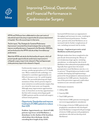 Improving Clinical, Operational,
and Financial Performance in
Cardiovascular Surgery
Cardiovascular surgery is one of the highest
revenue-producing specialties in U.S. health
care. When combined with cardiology, it is
estimated to contribute approximately one-
fifth of revenues to not-for-profit hospital
coffers. The successful planning and imple-
mentation of data-driven process improve-
ment initiatives in cardiovascular surgery thus
are critical for most acute care hospitals.
Although many improvement opportunities
exist, we focus here on two key opportunities—
the first with coronary artery bypass graft
(CABG) patients and the second with suspect-
ed heart attack patients.
Opportunity: Standardize and improve
treatment of CABG patients to reduce
their LOS
Problem: Approximately one-third of CABG
patients experience atrial fibrillation, a
disturbance in the rhythm of the heartbeat,
which delays their discharge, thereby
extending their length of stay (LOS).
Increased LOS decreases an organization’s
throughput and increases its costs, resulting in
decreased financial performance. Further-
more, patients with atrial fibrillation are at
increased risk for further complications of
care, including increased risk for stroke.
Strategy 1: Implement preventive atrial
fibrillation medication protocols.
Multiple studies have been completed in the
past decade demonstrating the efficacy of
several pharmacologic agents, including
amiodarone, in reducing the risk of atrial
fibrillation when administered prophylactically.
Typically these agents have decreased
postoperative atrial fibrillation rates by 10 to
20 percent.1 Hospital physician leaders could
consider developing and implementing a
protocol for the prophylactic administration of
amiodarone for CABG patients. Standardiza-
tion of this preventive approach could reduce
variation in care outcomes and LOS.
Performance measures:
• LOS by DRG
• Costs by DRG
• Total CABG patients
• Total elective CABG patients receiving and
not receiving prophylactic amiodarone
• Percentage of elective CABG patients with
prophylactic amiodarone who developed
atrial fibrillation (compared with percentage
of elective CABG patients with prophylactic
amiodarone who did not develop atrial
fibrillation)
HFMA and McKesson have collaborated on a four-part series of
educational reports focusing on opportunities for process improvement
in hospitals. This is the second report in that series.
The first report, “Key Strategies for Sustained Performance
Improvement,” presented three broad strategies that can be used to
improve overall performance. It appeared in the November 2004 hfm,
and can be found on the HFMA web site at http://www.hfma.org/
performance.
Watch the HFMA web site for the third and fourth reports, which will
present specific opportunities for performance improvement in
orthopedic surgery (report to be released in May) and laparoscopic
cholecystectomy (report to be released in August).
 