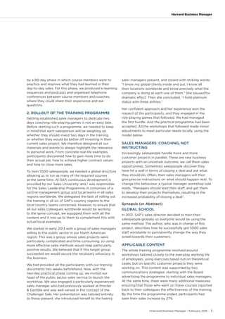 ©Harvard Business Manager - February 2016 3
Harvard Business Manager
by a 90-day phase in which course members were to
practice and improve what they had learned in their
day-to-day sales. For this phase, we produced e-learning
sequences and podcasts and organised telephone
conferences between course members and coaches,
where they could share their experience and ask
questions.
2. ROLLOUT OF THE TRAINING PROGRAMME
Getting established sales managers to dedicate two
days coaching role-playing games is not an easy task.
Before starting such a programme, we needed to keep
in mind that each salesperson will be weighing up
whether they should invest two days in the training,
or whether they would be better off investing in their
current sales project. We therefore designed all our
materials and events to always highlight the relevance
to personal work. From concrete real-life examples,
participants discovered how to gain more time to do
their actual job, how to achieve higher contract values
and how to close more sales.
To train 5500 salespeople, we needed a global structure
allowing us to run as many of the required courses
at the same time. At SAP, continuous development is
provided by our Sales University; and I was responsible
for the Sales Leadership Programme. It comprises of a
central management group and local teams in all sales
regions worldwide. We delegated the task of rolling out
the training in all six of SAP’s country regions to the
local country teams concerned. However, to ensure that
all our sales colleagues worldwide would be working
to the same concept, we equipped them with all the
content and it was up to them to complement this with
actual local examples.
We started in early 2013 with a group of sales managers
selling to the public sector in our North American
region. This was a group whose sales projects were
particularly complicated and time-consuming, so using
more effective sales methods would reap particularly
positive results. We believed that if this target group
succeeded we would secure the necessary advocacy in
the business.
We had provided all the participants with our training
documents two weeks beforehand. Now, with the
two-day practical phase coming up, we invited our
head of the public sector sales service to launch the
workshop. We also engaged a particularly experienced
sales manager who had previously worked at Procter
& Gamble and was well versed in the concept of the
Challenger Sale. Her presentation was tailored entirely
to those present: she introduced herself to the twenty
sales managers present, and closed with striking words:
“I know my global clients inside and out. I know all
their locations worldwide and know precisely what the
company is doing at each one of them.” She paused for
dramatic effect. Then she concluded, “I hold platinum
status with three airlines.”
Her confident approach and her experience won the
respect of the participants, and they engaged in the
role-playing games that followed. We had managed
the first hurdle. And the practical programme had been
accepted. All the workshops that followed made minor
adjustments to meet particular needs locally, using the
model below.
SALES MANAGERS: COACHING, NOT
INSTRUCTING
Increasingly salespeople handle more and more
customer projects in parallel. These are new business
projects with an uncertain outcome; we call them sales
opportunities. Sometimes salespeople discover they
have hit a wall in terms of closing a deal and ask what
they should do. Often, their sales managers will then
give precise instructions on what should happen next. To
change this behaviour, a typical manager workshop task
reads, “Managers should lead their staff, and get them
to develop their projects themselves, resulting in the
increased probability of closing a deal”.
Synopsis (or Abstract)
GLOBAL SCHOOL
In 2012, SAP’s sales director decided to train their
salespeople globally so everyone would be using the
same method. The author, who was in charge of this
project, describes how he successfully got 5500 sales
staff worldwide to permanently change the way they
acted towards their customers.
APPLICABLE CONTENT
The whole training programme revolved around
workshops tailored closely to the everyday working life
of employees, using exercises based not on theoretical
cases, but on specific customer projects they were
working on. This content was supported by two
communications strategies: starting with the Board
advertising the programme to individual sales managers.
At the same time, there were many additional measures
ensuring that those who went on these courses reported
back to their colleagues the effectiveness of the training.
By the time the programme ended, participants had
seen their sales increase by 27%.
 