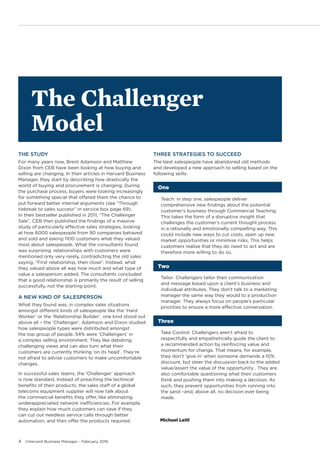 4 ©Harvard Business Manager - February 2016
THE STUDY
For many years now, Brent Adamson and Matthew
Dixon from CEB have been looking at how buying and
selling are changing. In their articles in Harvard Business
Manager, they start by describing how drastically the
world of buying and procurement is changing. During
the purchase process, buyers were looking increasingly
for something special that offered them the chance to
put forward better internal arguments (see “Through
tiebreak to sales success” in service box page 69).
In their bestseller published in 2011, “The Challenger
Sale”, CEB then published the findings of a massive
study of particularly effective sales strategies, looking
at how 6000 salespeople from 90 companies behaved
and sold and asking 1100 customers what they valued
most about salespeople. What the consultants found
was surprising: relationships with customers were
mentioned only very rarely, contradicting the old sales
saying, “First relationship, then close”. Instead, what
they valued above all was how much and what type of
value a salesperson added. The consultants concluded
that a good relationship is primarily the result of selling
successfully, not the starting point.
A NEW KIND OF SALESPERSON
What they found was, in complex sales situations
amongst different kinds of salespeople like the ‘Hard
Worker’ or the ‘Relationship Builder’, one kind stood out
above all – the ‘Challenger’. Adamson and Dixon studied
how salespeople types were distributed amongst
the top group of people. 54% were ‘Challengers’ in
a complex selling environment. They like debating,
challenging views and can also turn what their
customers are currently thinking ‘on its head’. They’re
not afraid to advise customers to make uncomfortable
changes.
In successful sales teams, the ‘Challenger’ approach
is now standard. Instead of preaching the technical
benefits of their products, the sales staff of a global
telecoms equipment supplier will now talk about
the commercial benefits they offer, like eliminating
underappreciated network inefficiencies. For example,
they explain how much customers can save if they
can cut out needless service calls through better
automation, and then offer the products required.
THREE STRATEGIES TO SUCCEED
The best salespeople have abandoned old methods
and developed a new approach to selling based on the
following skills:
One
	 Teach: in step one, salespeople deliver
comprehensive new findings about the potential
customer’s business through Commercial Teaching.
This takes the form of a disruptive insight that
challenges the customer’s current thought process
in a rationally and emotionally compelling way. This
could include new ways to cut costs, open up new
market opportunities or minimise risks. This helps
customers realise that they do need to act and are
therefore more willing to do so.
Two
	 Tailor: Challengers tailor their communication
and message based upon a client’s business and
individual attributes. They don’t talk to a marketing
manager the same way they would to a production
manager. They always focus on people’s particular
priorities to ensure a more effective conversation.
Three
	 Take Control: Challengers aren’t afraid to
respectfully and empathetically guide the client to
a recommended action by reinforcing value and
momentum for change. That means, for example,
they don’t ‘give in’ when someone demands a 10%
discount, but steer the discussion back to the added
value/assert the value of the opportunity . They are
also comfortable questioning what their customers
think and pushing them into making a decision. As
such, they prevent opportunities from running into
the sand –and, above all, no decision ever being
made.
Michael Leitl
The Challenger
Model
 