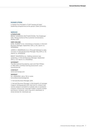 ©Harvard Business Manager - February 2016 7
Harvard Business Manager
RAINER STERN
is Global Vice President of SAP, heading all sales
leadership programmes at the group’s Sales University
SERVICE
LITERATURE
BRENT ADAMSON, MATTHEW DIXON: The Challenger
Sale: Taking Control of the Customer Conversation,
Redline 2015
HBM ONLINE
KARL SCHMIDT et al., [Consensus is trumps], in Harvard
Business Manager, September 2015, p. 64, reprint no.
201509064
JAMES C. ANDERSON et al., [Through tiebreak to sales
success], in Harvard Business Manager, May 2014, p. 32,
reprint no. 201405032
BRENT ADAMSON et al., [Selling solutions was
yesterday], in Harvard Business Manager, September
2012, p. 22, reprint no. 201209022
INTERNET
The ROI Institute founded by Jack and Patti Phillips
in 1992 offers certified training assessment: www.
roiinstitute.net.
CONTACT
rainer.stern@sap.com
REPRINT
No. 201602062, see p. 102 or www.
harvardbusinessmanager.de
© Harvard Business Manager 2016
© Harvard Business Manager is the property of manager
magazin Verlagsgesellschaft mbH and its content may
not be copied or emailed to multiple sites or posted to
a listserv without the copyright holder’s express written
permission. However, users may print, download, or
email articles for individual use.
 