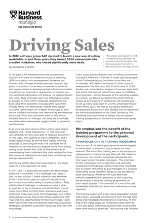 2 ©Harvard Business Manager - February 2016
Driving Sales*Translated into English by CEB.
**Original article published in
German under the headline "Die
Erneuerung des Vertriebs" in
Harvard Business manager 2/2016.
In 2012, software group SAP decided to launch a new way of selling
worldwide. In just three years, they turned 5500 salespeople into
creative marketers, who closed significantly more deals.
By RAINER STERN
In the past, SAP predominantly sold conventional
business software for enterprise resource planning
(ERP) or supply chain management. However, our
business has changed dramatically over the past ten
years: our products now help companies to network,
and support them in developing digital business models.
In addition our customers’ requirements changed too.
Conventional selling does not achieve the desired results
any more. They no longer want our employees merely
to explain to them which computer programme will
best solve their problems: nowadays the customers
already know that themselves. Rather, they expect
our sales staff to have an in-depth knowledge of their
sector, business processes and relevant key performance
indicators. What our customers want to talk about
are their business challenges, and they are extremely
receptive when salespeople suggest ideas to generate
new business.
Ever since we were able to reflect entire value chains
digitally and – most importantly – in real time with
our software, we were also able to help our customers
in new ways. This applies to many companies, and is
enabling businesses to evolve from merely offering
products to providing services. For example, we’ve
helped one sanitary product supplier move from simply
selling paper towels and soap by the pallet load to
guaranteeing their customers that their sanitary facilities
will always be adequately stocked, thus minimising their
storage requirements.
Identifying similar ideas that could lead to new deals,
required a new approach to sales.
In 2011, CEB – a best practice insight and technology
company - published “The Challenger Sale” (see p.
69).The two authors – Brent Adamson and Matthew
Dixon - show that a specific type of salesperson is
particularly successful selling complex products. They
call this the ‘Challenger’- a salesperson who is able
to push his or her customers and advise them how to
move out of their comfort zone. Adamson and Dixon
described three main steps that Challengers use in their
approach to selling: they present their customers with
risks and new opportunities for their businesses, teach
them something new and develop tailor-made business
strategies using their customers’ products and their own
knowledge.
CEB’s study proved that this way of selling is extremely
successful: there are 4.5 times as many top salespeople
in the Challenger group, and their close rates are
on average 14% higher than those of other types of
salespeople (see box on p. 66). On the basis of CEB’s
studies, we conducted an analysis of our own sales staff
and found that around half of them were not fulfilling
their potential – simply because of the way they worked.
As a result, our Board decided at the end of 2012 to
retrain all SAP sales staff worldwide. We set the goal
to set up 5500 sales staff to use the Challenger model
within three years. My role as our global continuous
development executive in this change was to implement
the training programme at our Sales University. The
following article provides an insight into our global
training programme, in the form of a work-in-progress
report.
We emphasised the benefit of the
training programme to the personal
development of the participants.
1. PRINCIPLES OF THE TRAINING PROGRAMME
The success of the training programme would depend
on being able to demonstrably increase our sales
revenue. The aim of the training was to encourage our
salespeople to change the way they sell. We therefore
focused on two groups: individual salespeople and
their supervisors, the sales managers. The intention
for the individuals was to help them sell using the
Challenger methodology, and to teach their managers
how to coach. We aimed to put managers in a position
where they could lead their teams to use the desired
sales techniques. Working with CEB and other
partner companies who provided us with coaching,
we developed a detailed training programme for
both target groups. This consisted of a mix of factual
knowledge and practical exercises, evaluating success
regularly.
The training began with a two-week preparatory phase
with videos, specialist presentations from the Ted Talks
series and recorded presentations (e-learning). At the
end of this input stage, we invited the sales teams to
a two-day group workshop, during which we provided
them with practical exercises. This training was followed
 