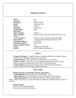 PERSONAL DETAILS
Name : Lisa
Surname : Jojo
ID number : 9101041279081
D.O.B : 04 January 1991
Gender : Female
Nationality : South African
Marital Status : single
Dependants : 1
Home Language : isiXhosa
Other languages : English, isiZulu , Basic Knowledge of Afrikaans and
siSotho
CurrentAddress: 604 Elwyn Court 370 Point Road Durban 4001
Home Addess: 71 Mnyaiza Road Bhongweni Kokstad 4700
Cell-phone number 1: 0744143623
Cell-phone number 2 : 0712911398
Home Telephone number: N/A
Email 1 : lisajojo@rocketmail.com
Email2 : lisa@Powerhouseclothing.com
SKILLS
Computer technology : Computer Graphics (Photoshop ,Illustrator) ;Computer Patterns-
Lectra (Modaris, Diamino); Kaledo,sync, Corel Draw
Computer Literacy : Ms word ;Ms Power Point ; Ms Excel, Coral Draw
Character Traits : Creative ,Innovative, hardworking, determined ,resilient, patient,
ambitious and good communication skills aswell as good peoples skills .
Technical Skills: Grading, Pattern Grading, Pattern making, Fashion illustration,
Garment construction ,Print design, administrative skills
EDUCATION
Durban University of Technology ,Durban, South Africa
National Diploma: Fashion and Textile , January 2009- 2013.
Major Subjects: pattern Technology, Garment Technology, Creative Design,
Supporting Subjects: Fashion Illustration, Business Studies,Communications
kaledo, computer graphics,2 and 3 dimensional design, Marketing, Computer patterns, Theory of
Clothing
Kokstad College
Senior certificate: December 2008
Concentration: English and Afrikaans
 