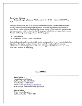 Powerhouse Clothing
Graphic Designer, Graphics Administrator, Cad Artist. 1 October 2014-13th
May
2016
Administrating outwork and rotary prints, liasing with buyers and suppliers. Designing print
artworks. Designing cads and techpacks, Updating spreadsheets on excel. Negotiating prices
with printers. Liasing with merchandisers, buyers and printer’s. Ensuring design team complete
and issue out rotary prints on time. Product development and all relevant pre-production admin.
Reasons for leaving : Seeking growth and skill development
The Character Group
Cad artist/Graphic designer 1 June 2016 till now
Duties include cading all new styles and designing print artwork for all new orders in the fashion
department. Developing products from cad from and following through to liscencing
submissions and developing complete tech packs for supplier. Trend research and all admin
relate to the products Im developing.
REFERANCES
YasmeenDocrat
Human Resources Manager
Cellphone Number :0844786432
Work Number : 0312035600
Email Address :yasmeen@davinscot.co.za
Work Address :19 Burocrescent Mayville 4091
LuvernNaidoo
Senior Fashion Designer
Cellphone Number : 0731951822
 
