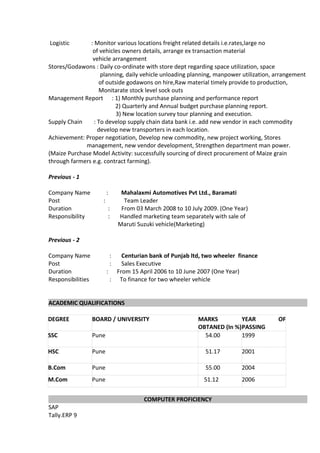 Logistic : Monitor various locations freight related details i.e.rates,large no
of vehicles owners details, arrange ex transaction material
vehicle arrangement
Stores/Godawons : Daily co-ordinate with store dept regarding space utilization, space
planning, daily vehicle unloading planning, manpower utilization, arrangement
of outside godawons on hire,Raw material timely provide to production,
Monitarate stock level sock outs
Management Report : 1) Monthly purchase planning and performance report
2) Quarterly and Annual budget purchase planning report.
3) New location survey tour planning and execution.
Supply Chain : To develop supply chain data bank i.e. add new vendor in each commodity
develop new transporters in each location.
Achievement: Proper negotiation, Develop new commodity, new project working, Stores
management, new vendor development, Strengthen department man power.
(Maize Purchase Model Activity: successfully sourcing of direct procurement of Maize grain
through farmers e.g. contract farming).
Previous - 1
Company Name : Mahalaxmi Automotives Pvt Ltd., Baramati
Post : Team Leader
Duration : From 03 March 2008 to 10 July 2009. (One Year)
Responsibility : Handled marketing team separately with sale of
Maruti Suzuki vehicle(Marketing)
Previous - 2
Company Name : Centurian bank of Punjab ltd, two wheeler finance
Post : Sales Executive
Duration : From 15 April 2006 to 10 June 2007 (One Year)
Responsibilities : To finance for two wheeler vehicle
ACADEMIC QUALIFICATIONS
DEGREE BOARD / UNIVERSITY MARKS
OBTANED (In %)
YEAR OF
PASSING
SSC Pune 54.00 1999
HSC Pune 51.17 2001
B.Com Pune 55.00 2004
M.Com Pune 51.12 2006
COMPUTER PROFICIENCY
SAP
Tally.ERP 9
 