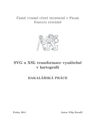 ˇCesk´e vysok´e uˇcen´ı technick´e v Praze
Fakulta stavebn´ı
SVG a XSL transformace vyuˇziteln´e
v kartograﬁi
BAKAL´AˇRSK´A PR´ACE
Praha, 2011 Autor: Filip Zavadil
 