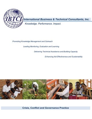International Business & Technical Consultants, Inc.
Knowledge. Performance. Impact.
Promoting Knowledge Management and Outreach
Leading Monitoring, Evaluation and Learning
Delivering Technical Assistance and Building Capacity
Enhancing Aid Effectiveness and Sustainability
Crisis, Conflict and Governance Practice
 