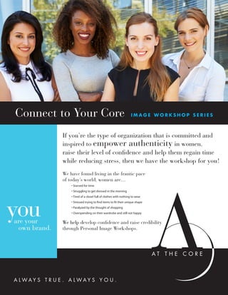 A L W A Y S T R U E . A L W A Y S Y O U .
youare your
own brand.
Connect to Your Core I M A G E W O R K S H O P S E R I E S
If you’re the type of organization that is committed and
inspired to empower authenticity in women,
raise their level of confidence and help them regain time
while reducing stress, then we have the workshop for you!
We have found living in the frantic pace
of today’s world, women are…
	 • Starved for time
	 • Struggling to get dressed in the morning
	 • Tired of a closet full of clothes with nothing to wear
	 • Stressed trying to find items to fit their unique shape
	 • Paralyzed by the thought of shopping
	 • Overspending on their wardrobe and still not happy
We help develop confidence and raise credibility
through Personal Image Workshops.
 