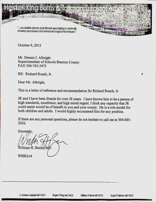 "...accessible givate practitioners specializinginminimally
invasiveprocedures and advanced surgicaltechniques."
October 9, 2012
Mr. Dennis J. Albright
Superintendent of Schools Braxton County
FAX 304-765-3475
RE: Richard Roach, Jr.
Dear Mr. Albright,
This is a letter of reference and recommendation for Richard Roach, Jr.
JR and I have been friends for over 28 years. I have knownhim to be a person of
high standards, excellence, and high moral regard. I think any capacity that JR
could assist would be of benefit to you and your county. He is a role model for
both children and adults. I would highly recommend him for any position.
If there are any personal questions, please do not hesitate to call me at 304-685-
2036.
Sincer y,
illiam H. B s
C Andew HeiskelMDFACS Mllarn H Burns MD FACS Todd E Talman MD FACS
 