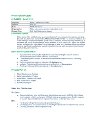 Professional Projects
3. (Feb2014 – March 2015)
Company Mylan Laboratories Limited.
Version ECC 6.0
Role ABAP Developer
Organization Mylan Laboratories Limited, Hyderabad, India
Project Type SAP Build Operations Support
Client Description
Mylan is one of the world’s leading generics and specialty pharmaceutical companies, providing
products to customers in approximately 140 countries and territories. The company maintains one
of the industry’s broadest and highest quality product portfolios, which is regularly bolstered by an
innovative and robust product pipeline. With a workforce of more than 20,000, Mylan has attained
leading positions in key international markets through its wide array of dosage forms and delivery
systems, significant manufacturing capacity, global commercial scale and a committed focus on
quality and customer service.
Roles and Responsibilities
• My roles include analyzing the production issues and providing the solution analysis
documents with technical time estimates for resolution.
• Code Development, Analysis as well as review them when developed by our consulting
companies.
• Performing technical testing of objects in HP Quality center.
• Updating Technical and functional documents effectively in Documentum.
• Tracking Incidents and Change requests in Remedy system.
Projects Part of:
 Plant Maintenance Project.
 Label reconciliation Project
 Agila Mylan Integration Project.
 Run optimization Project.
 SAP Build Project.
Sales and Distribution:
Workflows:
• Developed a Sales order workflow using standard business object BUS2032, All the Sales
orders created in VA01 or change in VA02 will undergo approval process. Email is triggered
to concern department territory or regional head based on the Net value limits.
HR:
• Hands on creating and maintaining Organization structure
• Created positions and responsibilities for handling the Sales order based on the net amount.
• Created LSMW’s for maintaining info records.
 