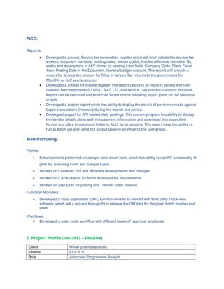 FICO:
Reports:
• Developed a zreport, Service tax receivables register which will fetch details like service tax
amount, document numbers, posting dates, vendor codes, Invoice reference numbers, GL
codes and descriptions in ALV format by passing input fields Company Code, Plant, Fiscal
Year, Posting Date in the Document, General Ledger Account. This report will provide a
means for Service tax amount for filing of Service Tax returns to the government for
Monthly or Half yearly returns.
• Developed a zreport for Invoice register, this report captures all invoices posted and their
relevant tax components (CENVAT, VAT, CST, and Service Tax) that are statutory in nature.
Report can be executed and restricted based on the following inputs given on the selection
screen.
• Developed a zcapex report which has ability to display the details of payments made against
Capex transactions (Projects) during the month and period.
• Developed zreport for API related daily postings. This custom program has ability to display
the Vendor details along with the payment information and download it in a specified
format and place in outbound folder in AL11 for processing. This report have the ability to
run as batch job and send the output spool in an email to the user group.
Manufacturing:
Forms:
• Enhancements performed on sample label smart form, which has ability to use RF functionality to
print the Sampling Form and Sample Label.
• Worked on Container, SU and IM labels developments and changes.
• Worked on CAPA objects for North America FDA requirements
• Worked on user Exits for picking and Transfer order creation.
Function Modules:
• Developed a cross application ZRFC function module to interact with third party Track wise
software, which will a request through PI to retrieve the QM data for the given batch number and
plant.
Workflows:
• Developed a sales order workflow with different levels of approval structures.
2. Project Profile (Jan 2012 – Feb2014)
Client Mylan pharmaceuticals.
Version ECC 6.0
Role Associate Programmer Analyst
 