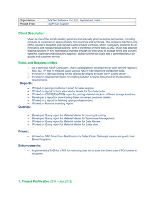 Organization MYTec Software Pvt. Ltd., Hyderabad, India
Project Type SAP Run Support
Client Description
Mylan is one of the world’s leading generics and specialty pharmaceutical companies, providing
products to customers in approximately 140 countries and territories. The company maintains one
of the industry’s broadest and highest quality product portfolios, which is regularly bolstered by an
innovative and robust product pipeline. With a workforce of more than 20,000, Mylan has attained
leading positions in key international markets through its wide array of dosage forms and delivery
systems, significant manufacturing capacity, global commercial scale and a committed focus on
quality and customer service.
Roles and Responsibilities
• As a technical ABAP Consultant, I have participated in development of user defined reports in
MM, SD, PP and FI modules using various ABAP/4 development workbench tools.
• Involved in Technical testing for the objects developed by team in HP quality center.
• Involved in development team for creating Solution Analysis Document for the Business
requirements.
Reports:
• Worked on pricing conditions z report for sales register.
• Worked on report for item wise vendor details for Purchase order.
• Worked on ZRESERVATION report for posting material stocks in different storage locations.
• Developed z report for downloading Sales document customer details.
• Worked on z report for fetching open purchase orders.
• Worked on Material inventory report
Queries:
• Developed Query report for Material Master Accounting & costing.
• Developed Query report for Material Master for Warehouse Management.
• Worked on Query report for Material master for Data Review.
• Worked on Query report for Material Master for Sales view.
Forms:
• Worked on SAP Smart form Modification for Sales Order, Delivery& Invoice along with their
Driver Programs.
Enhancements:
• Implemented a BADI for VA01 for restricting user not to save the Sales order if PO number is
not given.
1. Project Profile (Dec 2011 – Jan 2012)
 
