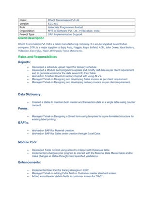 Client Dhoot Transmission Pvt.Ltd
Version ECC 6.0
Role Associate Programmer Analyst
Organization MYTec Software Pvt. Ltd., Hyderabad, India
Project Type SAP Implementation Support.
Client Description
Dhoot Transmission Pvt. Ltd is a cable manufacturing company. It is an Aurangabad based Indian
company. DTPL is a major supplier to Bajaj Auto, Piaggio, Royal Enfield, AEPL, John Deere, Ideal Boilers,
Videocon, Electrolux, Haier, Whirlpool, Force Motors etc.
Roles and Responsibilities
Reports:
• Developed a schedule upload report for delivery schedule.
• Developed a Module pool program to update and modify QM data as per client requirement
and to generate emails for the data saved into the z table.
• Worked on Finished Goods Inventory Report with using ALV’s.
• Managed Ticket on Designing and developing Sales invoice as per client requirement.
• Managed Ticket on Designing and developing delivery invoice as per client requirement.
Data Dictionary:
• Created a ztable to maintain both master and transaction data in a single table using counter
concept.
Forms:
• Managed Ticket on Designing a Smart form using template for a pre-formatted structure for
existing label printing.
BAPI’s:
• Worked on BAPI for Material creation.
• Worked on BAPI for Sales order creation through Excel Data.
Module Pool:
• Developed Table Control using wizard to interact with Database table.
• Implemented a Module pool program to interact with the Material Data Master table and to
make changes in ztable through client specified validations.
Enhancements:
• Implemented User Exit for tracing changes in XD01.
• Managed Ticket on adding Extra field on Customer master standard screen.
• Added extra Header details fields to customer screen for ‘VA01’.
 