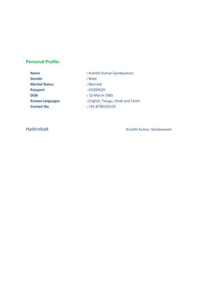 Personal Profile:
Name : Kranthi Kumar Gandavaram
Gender : Male
Marital Status : Married
Passport : H3209529
DOB : 12 March 1985
Known Languages : English, Telugu, Hindi and Tamil.
Contact No. : +91-8790145135
Hyderabad Kranthi Kumar. Gandavaram
 