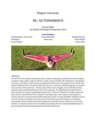 Rutgers University
RU AUTONOMOUS
Journal Paper
AUVSI SUAS Student Competition 2014
Team Members
Timothy Beyer, Team Lead
John Kelly
Vinay Panjabi
Conor McCaffrey
Ankur Save
Timothy Pearson
Tatsat Parekh
James Chen
Abstract
The AUVSI SUAS student competition presents a number of challenges, including autonomous waypoint
navigation, image capture, target recognition, air drop, and several others. RU Autonomous, from Rutgers
University, has created a system that can accomplish all of these tasks to the specifications set forth in the
official competition rules. We aimed to build upon last year’s successes and further upgrade our system to
create our most robust system yet. A flying wing airframe with a wingspan of seven feet that has been
specially reinforced and modified houses all of the components. The 3DR Pixhawk autopilot flies the
plane through any waypoints and through the search area. A Canon T2i DSLR camera takes images and
passes them to a powerful Intel NUC computer for pre-processing. These images are then passed via
wireless connection to the ground and further analyzed for targets. Air drop and SRIC capabilities are also
on board. Extensive testing has been done for each individual system from the bench to real flight to
ensure proper and safe operation and a full competition run through has been carried out to test overall
readiness. A complete system overview including major design decisions and expected performance are
presented inside along with safety precautions and other relevant data.
 