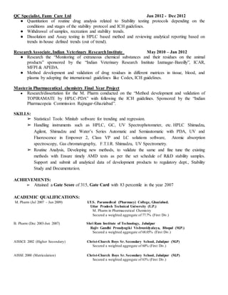 QC Specialist, Famy Care Ltd Jan 2012 - Dec 2012
● Quantitation of routine drug analysis related to Stability testing protocols depending on the
conditions and stages of the stability protocol and ICH guidelines.
● Withdrawal of samples, recreation and stability trends.
● Dissolution and Assay testing in HPLC based method and reviewing analytical reporting based on
trends in-house defined trends (out of trend).
ResearchAssociate, Indian Veterinary ResearchInstitute May 2010 – Jan 2012
● Research the “Monitoring of extraneous chemical substances and their residues on the animal
products” sponsored by the “Indian Veterinary Research Institute Izatnagar-Bareilly”, ICAR,
MFPI & APEDA.
● Method development and validation of drug residues in different matrices in tissue, blood, and
plasma by adopting the international guidelines like Codex, ICH guidelines.
Masterin Pharmaceutical chemistry Final Year Project
● Research/dissertation for the M. Pharm conducted on the “Method development and validation of
TOPIRAMATE by HPLC-PDA” with following the ICH guidelines. Sponsored by the “Indian
Pharmacopeia Commission Rajnagar-Ghaziabad”.
SKILLS:
➢ Statistical Tools: Minitab software for trending and regression.
➢ Handling instruments such as HPLC, GC, UV Spectrophotometer, etc. HPLC Shimadzu,
Agilent, Shimadzu and Water’s Series Automatic and Semiautomatic with PDA, UV and
Fluorescence in Empower 2, Class VP and LC solutions software, Atomic absorption
spectroscopy, Gas chromatography, F.T.I.R. Shimadzu, UV Spectrometry.
➢ Routine Analysis, Developing new methods, to validate the same and fine tune the existing
methods with Ensure timely AMD tests as per the set schedule of R&D stability samples.
Support and submit all analytical data of development products to regulatory dept., Stability
Study and Documentation.
ACHIEVEMENTS:
➢ Attained a Gate Score of 315, Gate Card with 83 percentile in the year 2007
ACADEMIC QUALIFICATIONS:
M. Pharm (Jul 2007 – Jun 2009) I.T.S. Paramedical (Pharmacy) College, Ghaziabad.
Uttar Pradesh Technical University (U.P.)
M. Pharm in Pharmaceutical Chemistry
Secured a weighted aggregate of 77.7% (First Div.)
B. Pharm (Dec 2003-Jun 2007) Shri Ram Institute of Technology, Jabalpur
Rajiv Gandhi Proudyogiki Vishwavidyalaya, Bhopal (M.P.)
Secured a weighted aggregate of 68.05% (First Div.)
AISSCE 2002 (Higher Secondary) Christ-Church Boys Sr. Secondary School, Jabalpur (M.P)
Secured a weighted aggregate of 60% (First Div.)
AISSE 2000 (Matriculation) Christ-Church Boys Sr. Secondary School, Jabalpur (M.P)
Secured a weighted aggregate of 63% (First Div.)
 
