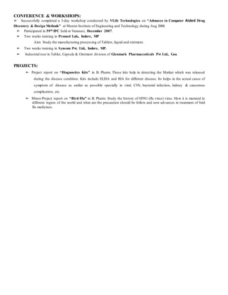 CONFERENCE & WORKSHOPS:
➢ Successfully completed a 3-day workshop conducted by VLife Technologies on “Advances in Computer Aided Drug
Discovery & Design Methods” at Meerut Institute of Engineering and Technology during Aug 2008.
➢ Participated in 59th IPC held at Varanasi, December 2007.
➢ Two weeks training in Promed Lab., Indore, MP
Aim: Study the manufacturing processing of Tablets, liquid and ointment.
➢ Two weeks training in Syncom Pvt. Ltd., Indore, MP.
➢ Industrial tour in Tablet, Capsule & Ointment division of Glenmark Pharmaceuticals Pvt Ltd., Goa.
PROJECTS:
➢ Project report on “Diagnostics Kits” in B. Pharm. These kits help in detecting the Marker which was released
during the disease condition. Kits include ELISA and RIA for different disease. Its helps in the actual cause of
symptom of disease as earlier as possible specially in viral, CVS, bacterial infection, kidney & cancerous
complication, etc
➢ Minor-Project report on “Bird Flu” in B. Pharm. Study the history of H5N1 (flu virus) virus. How it is mutated in
different region of the world and what are the precaution should be follow and new advances in treatment of bird
flu medicines.
 
