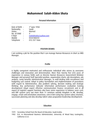 Mohammed Salah-Alden Shata
Personal Information
Date of Birth : 1st
June 1958
Nationality : Saudi
Status : Married
No. of Child : 4
E-Mail : mohdshatta@yahoo.com
Mobile : 0535180233
Telephone : 012 257 1666
POSITION DESIRES
I am seeking a job for the position that I can manage Human Resources in short as HRD
Manager.
Profile
A highly competent motivated and enthusiastic individual who strives to overcome
challenges and innovation and determination. More than twenty five (25) years of
experience in various fields such as Director Human Resources Government Relation
Manager and personal Staff Specialist position, organization charts, job descriptions, job
analysis, comp benefits Administrative Manager, as well dealing with recruitment and
budgeting cost control. Adept in policy formulation and implementation of procedures
with regard to Administrative, also problem solving, decision making and strategic
thinking. Key performance indicator information performance evaluation training
development nitgat expert effective communication Finance recruitment and in all
aspect of Logistics support functions also have some experience in balance score card,
and ERP system carry out more than 11 seminars outside kingdom in HR, develop,
engage, retain and orientation awareness, com & Ben using hay system salary structure,
succession planning and also develop talent value proposition leadership development.
Education
1979 Secondary School from the Board of Education, Saudi Arabia.
1982 B.A. in International Business Administration, University of Wood Bury LosAngeles,
California U.S.A.
 