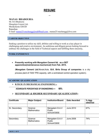 RESUME
MANAS BHADOURIA
Mr. R.S Bhadouria
Mangalam Cement Ltd.
Morak,Kota-326520
Rajasthan
E-mail: manas23.mechengg@rediffmail.com , manas23.mechengg@live.com
Seeking a position to utilize my skill, abilities and willing to work as a key player in
challenging and creative environment. An ambitious and diligent person looking forward to
embrace the challenges in the field of Technical aspects and fulfilling them sincerely.
• Presently working with Mangalam Cement ltd. as a GET
apperentice(maintenance-mechanical) from Feb. 2015.
(Mangalam Cement Ltd,Morak,Kota. B.K. Birla Group of companies is a dry
process plant of 7200 TPD capacity, with a centralized control operation system).
 B.TECH IN MECHANICAL ENGINEERING :-
AGGREGATE PERCENTAGE OF ENGINEERING:--- 68%
 SECONDARY & HIGHER SECONDARY QUALIFICATION:-
Certificate Major Subject Institution/Board Date Awarded % Agg.
obtained
Sr. Secondary Science
Mathematics
Mangalam D.A.V
Public
School/CBSE
June 2010 67%
Secondary Science
Mathematics
Mangalam D.A.V
Public
School/CBSE
June 2008 74%
I
CAREER OBJECTIVE
SKILL SET
ACADEMIC QUALIFICATION
WORK EXPERIENCE
 