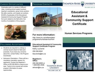 Educational
Assistant &
Community Support
Certificate
Human Services Programs
For more information:
http://www.tru.ca/williamslake/
programs/humanservice/html
Educational Assistant & Community
Support Certificate Program
Kathy Lauriente
250.392.8041
klauriente@tru.ca
Registrar’s
Office
250.392.8000 or
1.800.663.4936
wlmain@tru.ca
Graduates work in a variety of different
roles, including school support workers
(teacher’s assistants), group home workers,
life skills coaches, and respite car workers.
80-90% of graduates of the Educational
Assistant & Community Support Program
find work related to the field within four
months of completion of the program.
 Students are required to undergo a
criminal record check for field work
purposes. If you have any concerns
about this, contact Kathy—the Program
Coordinator.
 Admission Orientation—There will be a
mandatory orientation session for
applicants. Contact the Registrar’s
Office at 250.392.8020 to reserve your
seat. Topics to be covered will include
program information & career
opportunities.
PROGRAM CONTACTSCAREER OPPORTUNITIES
FOLLOWING ACCEPTANCE
 